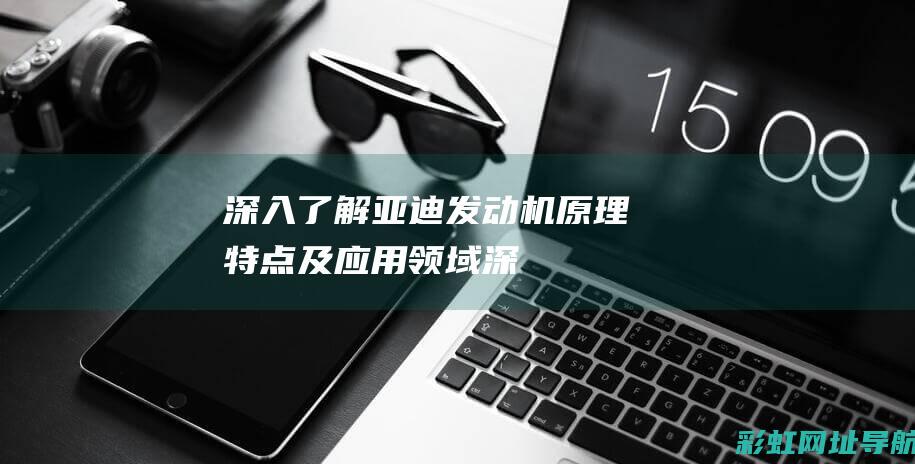 深入了解亚迪发动机：原理、特点及应用领域 (深入了解亚迪电动汽车)