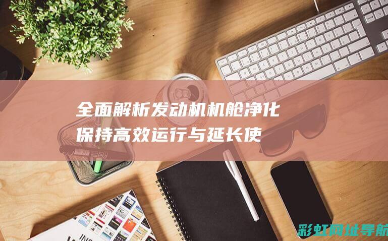 全面解析发动机机舱净化：保持高效运行与延长使用寿命的关键 (发动机解释术语)