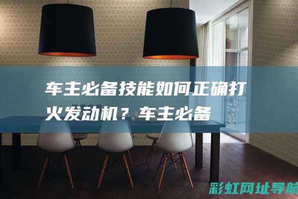 车主必备技能：如何正确打火发动机？ (车主必备技能是什么)