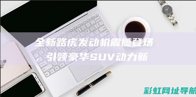 全新路虎发动机震撼登场，引领豪华SUV动力新纪元 (路虎新发动机)