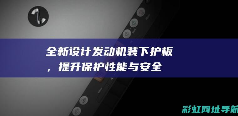 全新设计发动机装下护板，提升保护性能与安全 (全新设计发动机厂家)