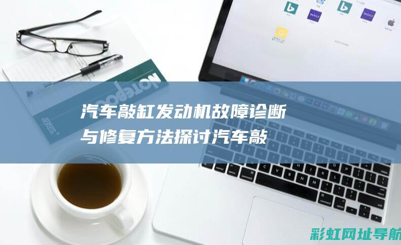 汽车敲缸发动机故障诊断与修复方法探讨 (汽车敲缸发动机声音大)