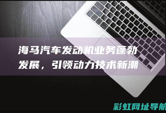 海马汽车发动机业务蓬勃发展，引领动力技术新潮流 (海马汽车发动机)