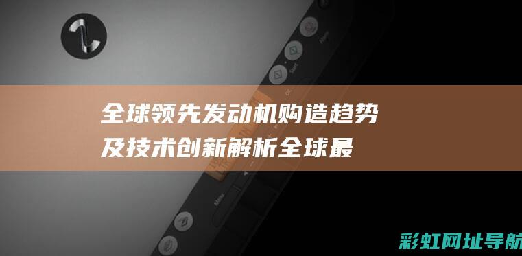 全球领先发动机购造趋势及技术创新解析全球最