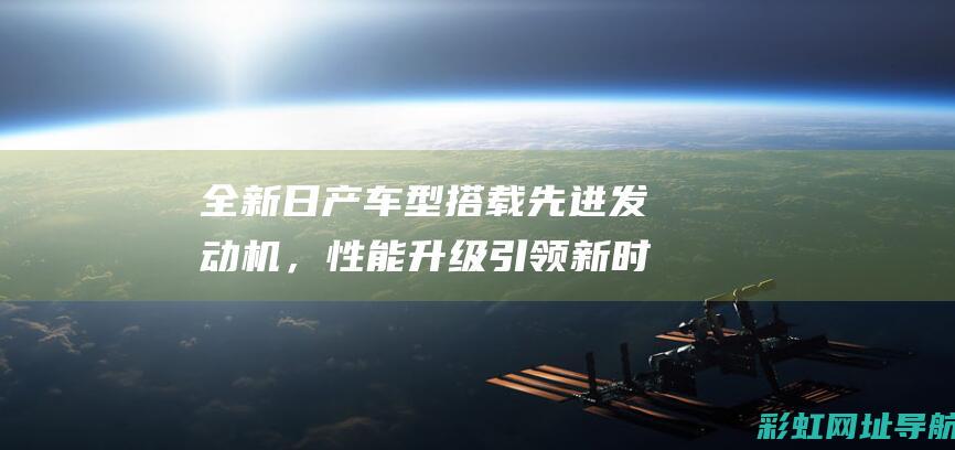 全新日产车型搭载先进发动机，性能升级引领新时代 (全新日产车型大全)