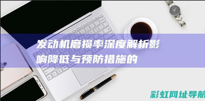 发动机磨损率深度解析：影响、降低与预防措施的全面指南。 (发动机磨损率多少正常)