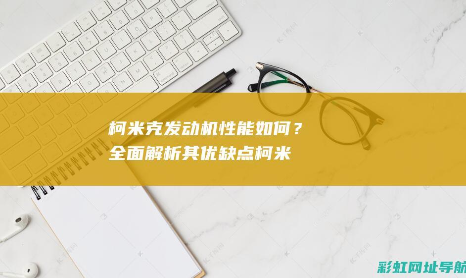 柯米克发动机性能如何？全面解析其优缺点 (柯米克发动机故障灯亮是什么原因)