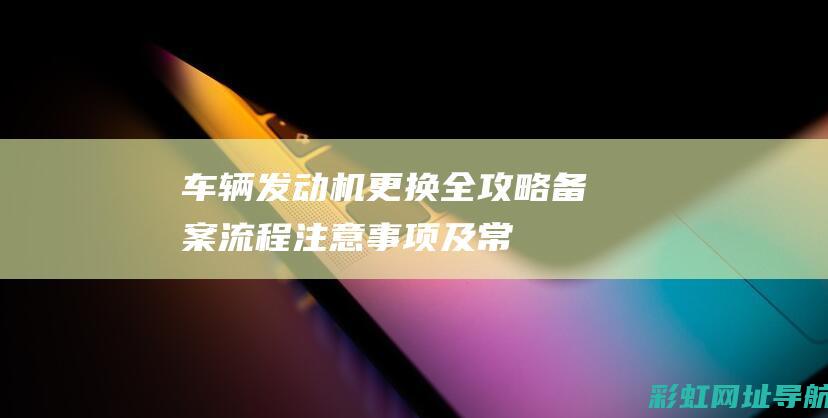 车辆发动机更换全攻略：备案流程、注意事项及常见问题解答 (车辆发动机更换证明怎么开)