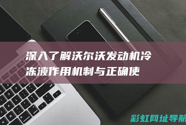 深入了解沃尔沃发动机冷冻液：作用机制与正确使用方法 (深入了解沃尔沃的故事)