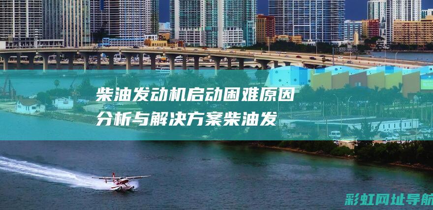 柴油发动机启动困难原因分析与解决方案 (柴油发动机启动困难的原因有哪些)