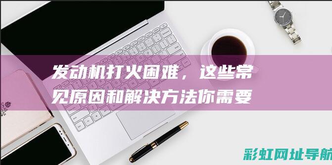 发动机打火困难，这些常见原因和解决方法你需要知道 (发动机打火困难是什么原因)