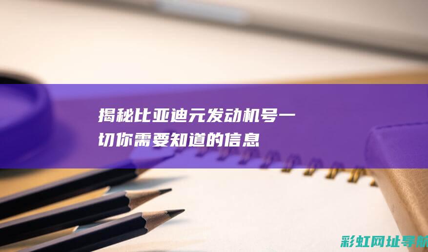 揭秘比亚迪元发动机号：一切你需要知道的信息 (比亚迪元车型介绍)