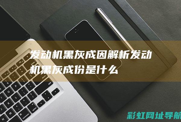 发动机黑灰成因解析 (发动机黑灰成份是什么)