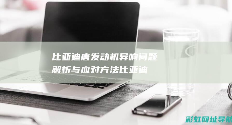 比亚迪唐发动机异响问题解析与应对方法 (比亚迪唐发动机是什么牌子)