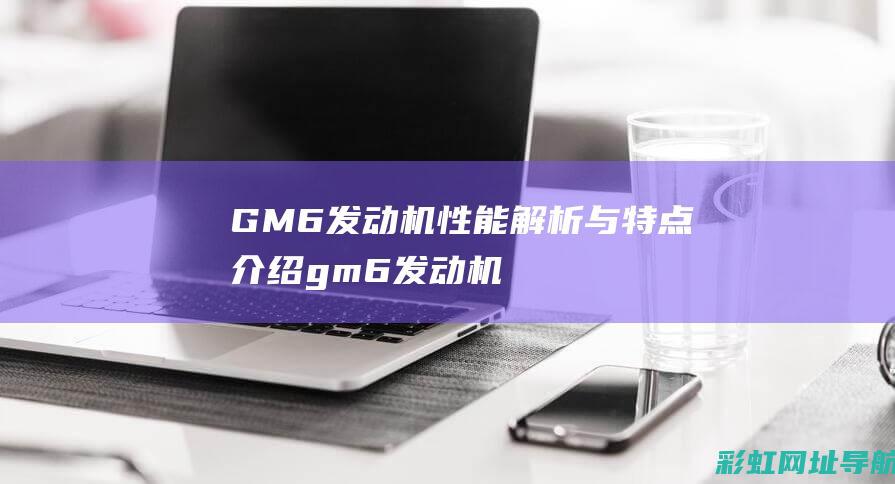 GM6发动机性能解析与特点介绍 (gm6发动机解析)