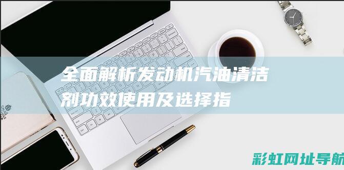 全面解析发动机汽油清洁剂：功效、使用及选择指南 (发动机解读)