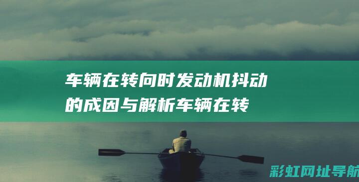 车辆在转向时发动机抖动的成因与解析 (车辆在转向时会左前轮异响是为什么)