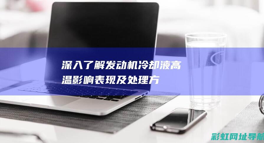 深入了解发动机冷却液高温：影响、表现及处理方式 (深入了解发动机的原理)