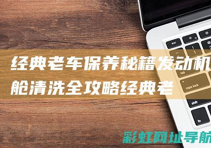 经典老车保养秘籍：发动机舱清洗全攻略 (经典老车保养周期表)