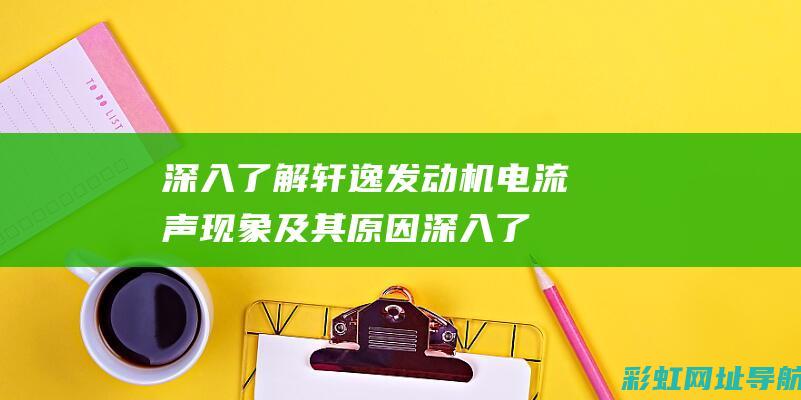 深入了解轩逸发动机电流声现象及其原因 (深入了解轩逸的车型)