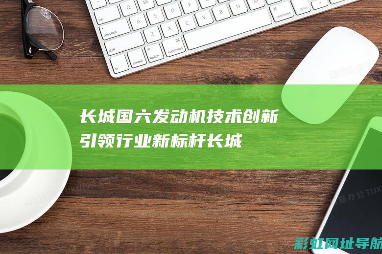 长城国六发动机：技术创新引领行业新标杆 (长城国六发动机怎么样)