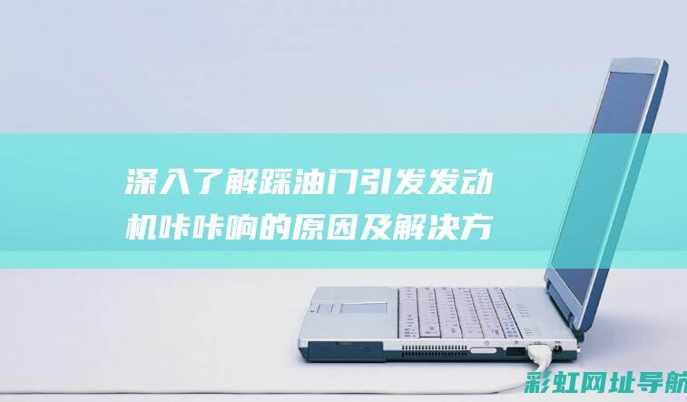 深入了解踩油门引发发动机咔咔响的原因及解决方案 (深入了解踩油门的原理)