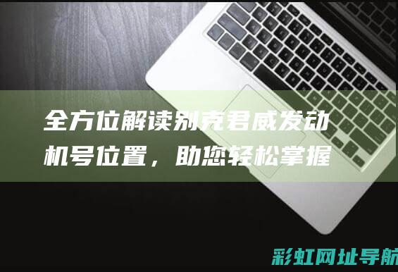 全方位解读别克君威发动机号位置，助您轻松掌握车辆识别信息 (别蕫大解析)