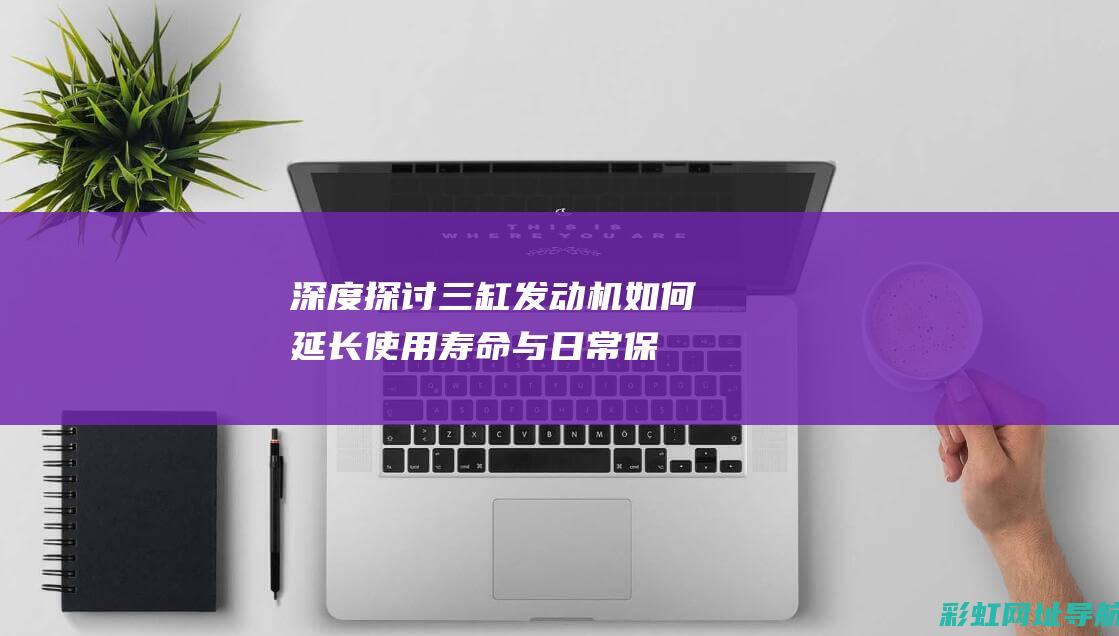 深度探讨三缸发动机：如何延长使用寿命与日常保养要点 (三缸到底怎么样客观说)