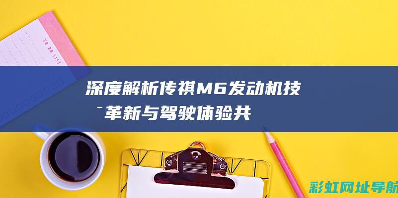 深度解析：传祺M6发动机技术革新与驾驶体验共享 (深度解析传销演变史)