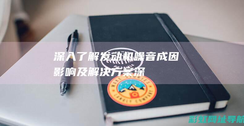 深入了解发动机噪音：成因、影响及解决方案 (深入了解发动机的原理)