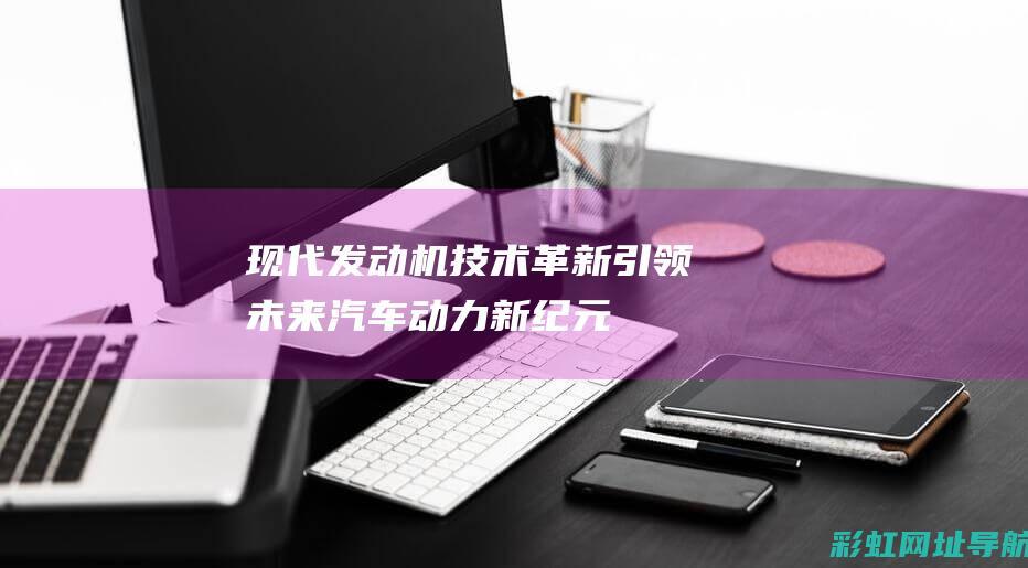 现代发动机技术革新：引领未来汽车动力新纪元 (现代发动机技术怎么样)