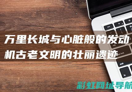 万里长城与心脏般的发动机：古老文明的壮丽遗迹与现代科技的力量 (万里长城心情感受)