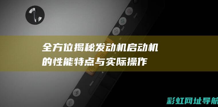 全方位揭秘：发动机启动机的性能特点与实际操作指南 (全方位揭秘中国隐蔽战线情报间)