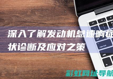 深入了解发动机怠速响：症状、诊断及应对之策 (深入了解发动机)