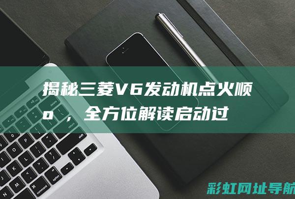 揭秘三菱V6发动机点火顺序，全方位解读启动过程 (揭秘三菱重工有多可怕)