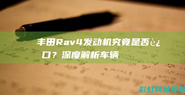 丰田Rav4发动机究竟是否进口？深度解析车辆配置与制造细节