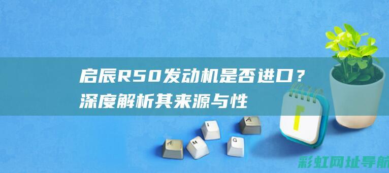 启辰R50发动机是否进口？深度解析其来源与性能特点 (启辰r50发动机耐用吗)