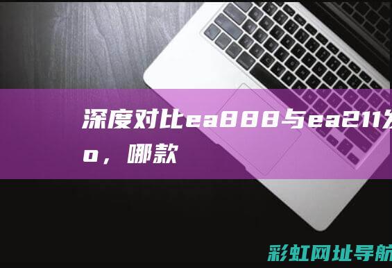 深度对比：ea888与ea211发动机，哪款更适合你的需求？ (深度对比苦痛之路和蔚蓝的区别)