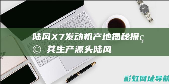 陆风X7发动机产地揭秘：探究其生产源头 (陆风x7发动机防盗认证失效怎么解决)