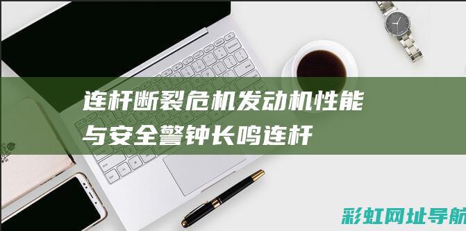 连杆断裂危机！发动机性能与安全警钟长鸣 (连杆断裂有什么前兆)