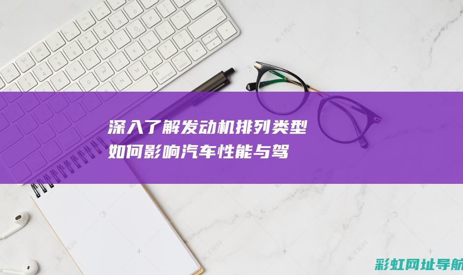 深入了解发动机排列类型：如何影响汽车性能与驾驶体验 (深入了解发动机的原理)