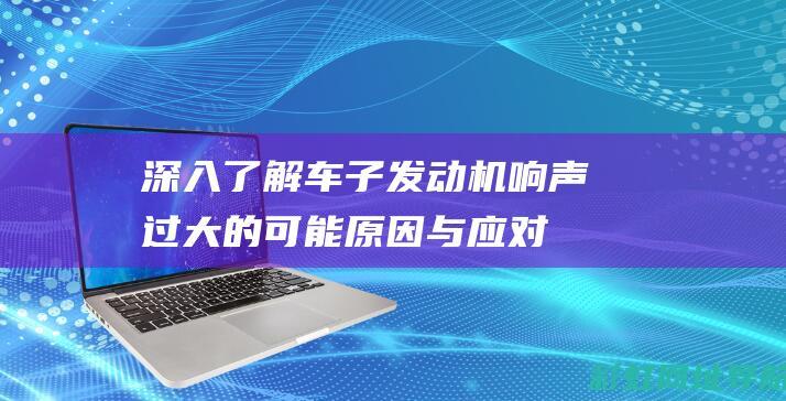 深入了解车子发动机响声过大的可能原因与应对