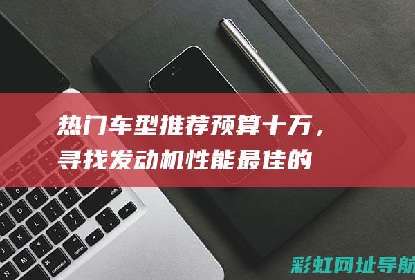 热门车型推荐：预算十万，寻找发动机性能最佳的座驾！ (热门车型推荐摩托车)