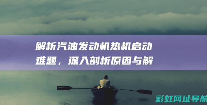 解析汽油发动机热机启动难题，深入剖析原因与解决方案 (解析汽油发动机的方法)