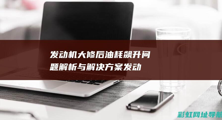 发动机大修后油耗飙升问题解析与解决方案 (发动机大修后对车影响大吗)