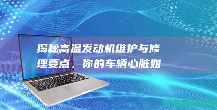 揭秘高温发动机维护与修理要点，你的车辆心脏如何得到全方位呵护 (揭秘高温发动机的原理)