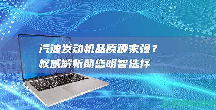 汽油发动机品质哪家强？权威解析助您明智选择 (汽油发动机品牌排行榜前十名国产)