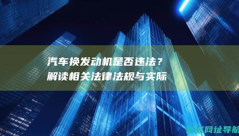 汽车换发动机是否违法？解读相关法律法规与实际操作注意事项 (汽车换发动机需要办理什么手续)