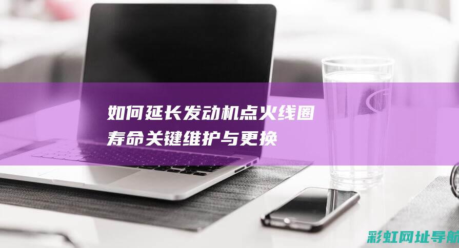 如何延长发动机点火线圈寿命——关键维护与更换指南 (如何延长发动机启停熄火的时间)