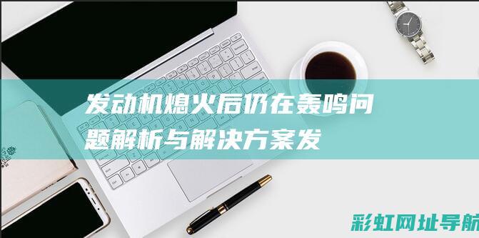 发动机熄火后仍在轰鸣：问题解析与解决方案 (发动机熄火后车引擎盖内还响)